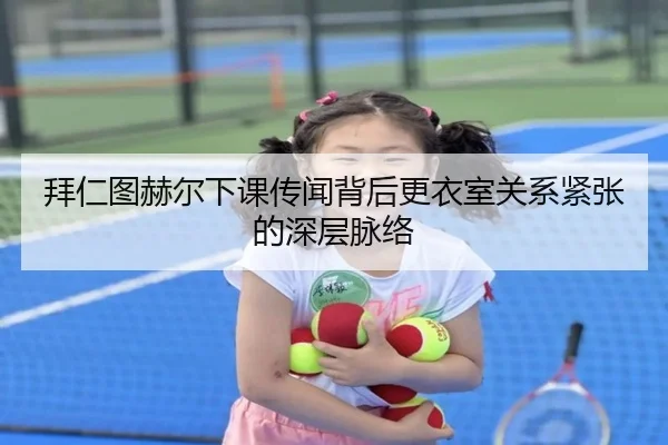 拜仁图赫尔下课传闻背后更衣室关系紧张的深层脉络