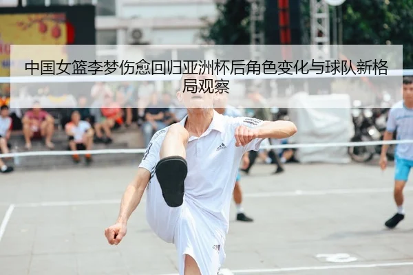 中国女篮李梦伤愈回归亚洲杯后角色变化与球队新格局观察