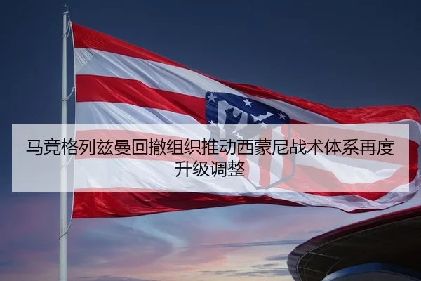 马竞格列兹曼回撤组织推动西蒙尼战术体系再度升级调整