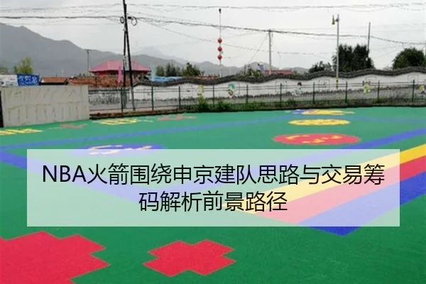NBA火箭围绕申京建队思路与交易筹码解析前景路径
