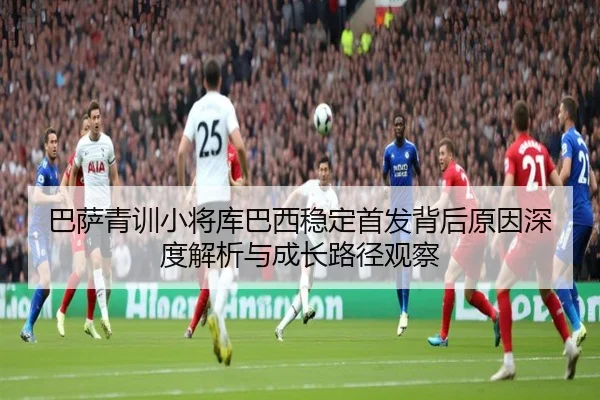巴萨青训小将库巴西稳定首发背后原因深度解析与成长路径观察
