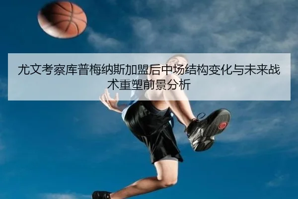 尤文考察库普梅纳斯加盟后中场结构变化与未来战术重塑前景分析